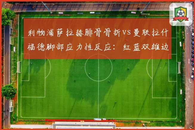 利物浦萨拉赫腓骨骨折vs曼联拉什福德脚部应力性反应:红蓝双雄边锋伤停期长短PK