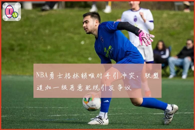 NBA勇士格林锁喉对手引冲突,联盟追加一级恶意犯规引发争议