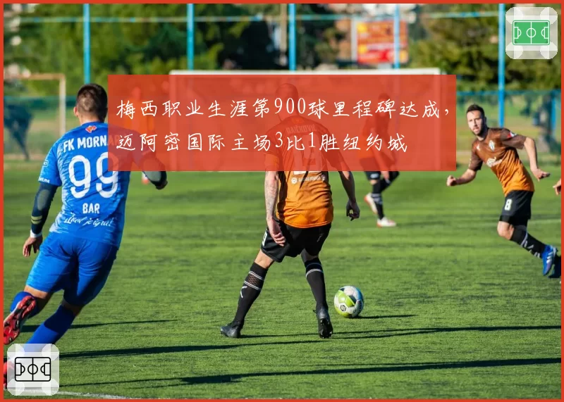 梅西职业生涯第900球里程碑达成,迈阿密国际主场3比1胜纽约城