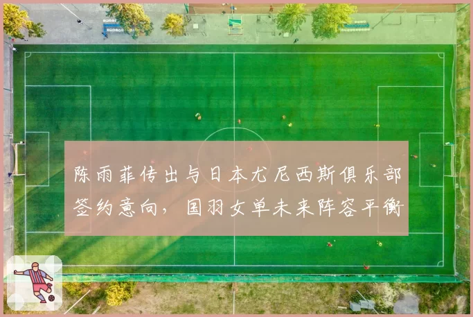 陈雨菲传出与日本尤尼西斯俱乐部签约意向,国羽女单未来阵容平衡面临考验