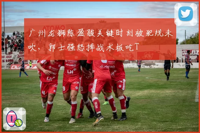广州龙狮陈盈骏关键时刻被犯规未吹，郭士强怒摔战术板吃T
