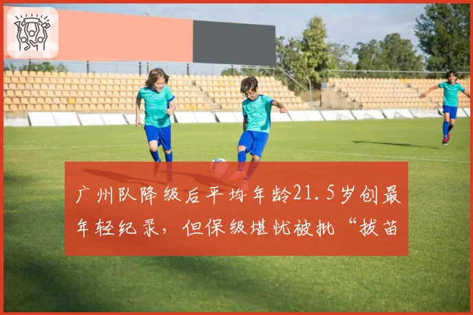 广州队降级后平均年龄21.5岁创最年轻纪录,但保级堪忧被批“拔苗助长”
