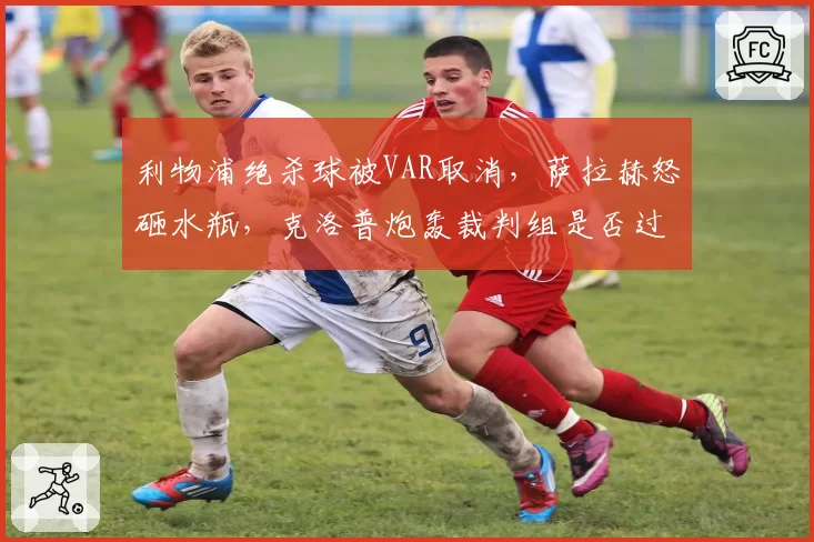 利物浦绝杀球被VAR取消,萨拉赫怒砸水瓶,克洛普炮轰裁判组是否过激?