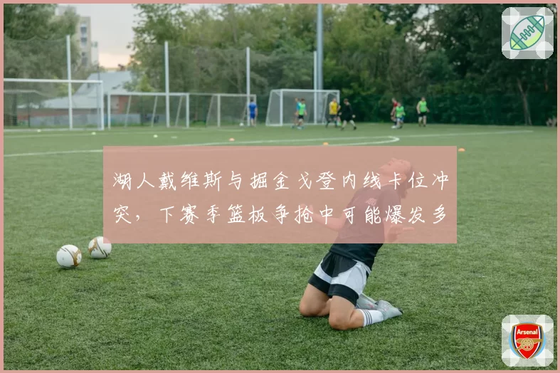 湖人戴维斯与掘金戈登内线卡位冲突，下赛季篮板争抢中可能爆发多人对峙