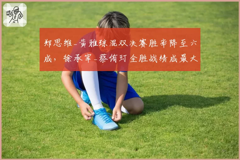 郑思维_黄雅琼混双决赛胜率降至六成,徐承宰_蔡侑玎全胜战绩成最大威胁