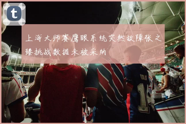上海大师赛鹰眼系统突然故障张之臻挑战数据未被采纳