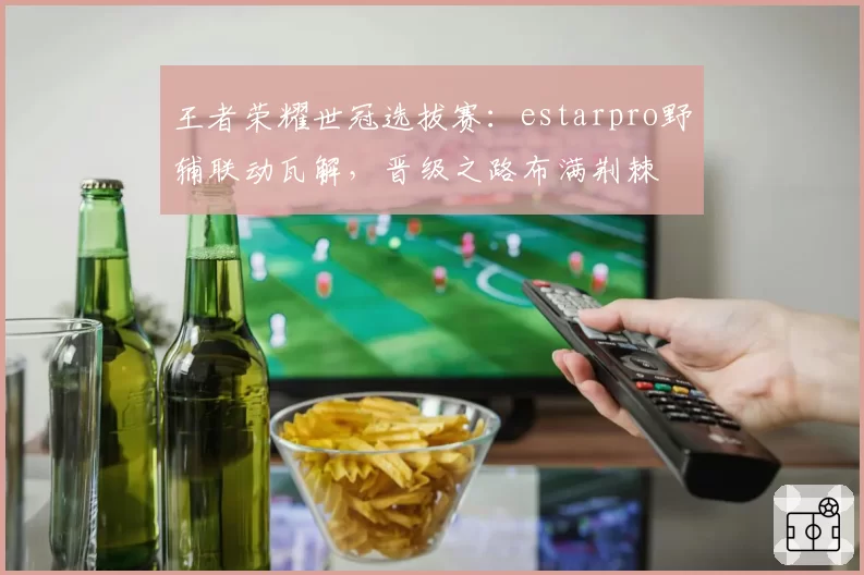 王者荣耀世冠选拔赛：estarpro野辅联动瓦解，晋级之路布满荆棘