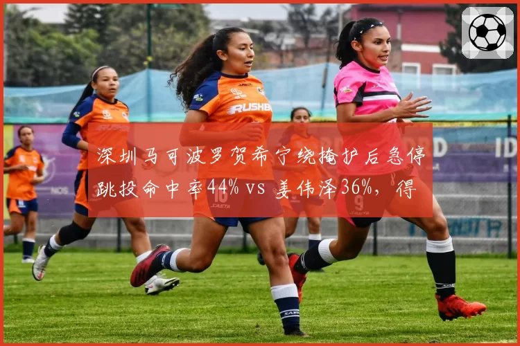 深圳马可波罗贺希宁绕掩护后急停跳投命中率44% vs 姜伟泽36%,得分效率分化