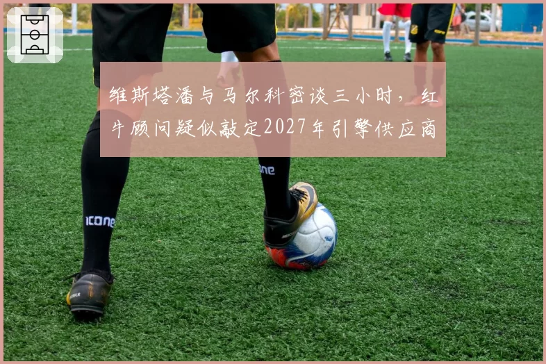 维斯塔潘与马尔科密谈三小时，红牛顾问疑似敲定2027年引擎供应商