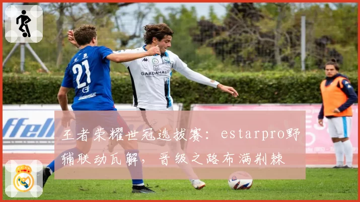 王者荣耀世冠选拔赛：estarpro野辅联动瓦解，晋级之路布满荆棘