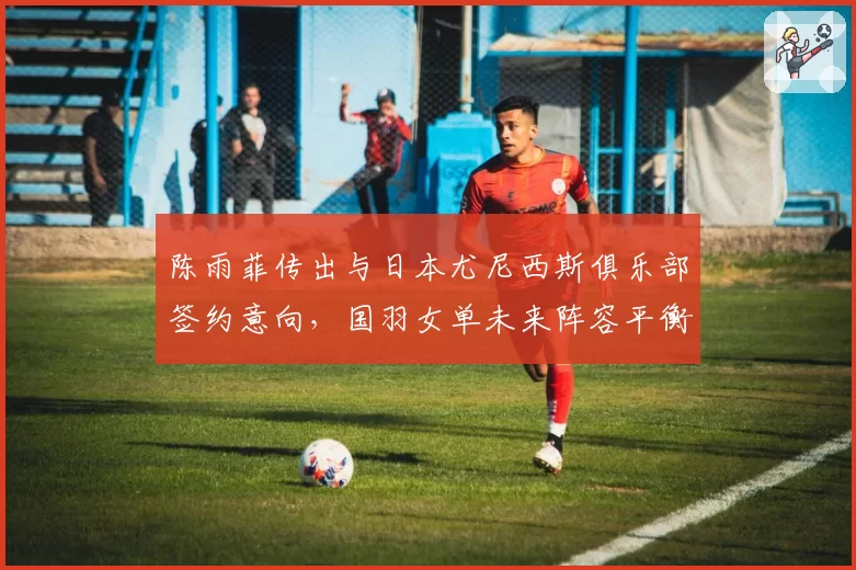 陈雨菲传出与日本尤尼西斯俱乐部签约意向,国羽女单未来阵容平衡面临考验