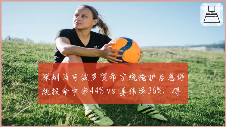 深圳马可波罗贺希宁绕掩护后急停跳投命中率44% vs 姜伟泽36%,得分效率分化