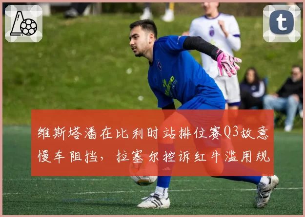 维斯塔潘在比利时站排位赛Q3故意慢车阻挡,拉塞尔控诉红牛滥用规则优势