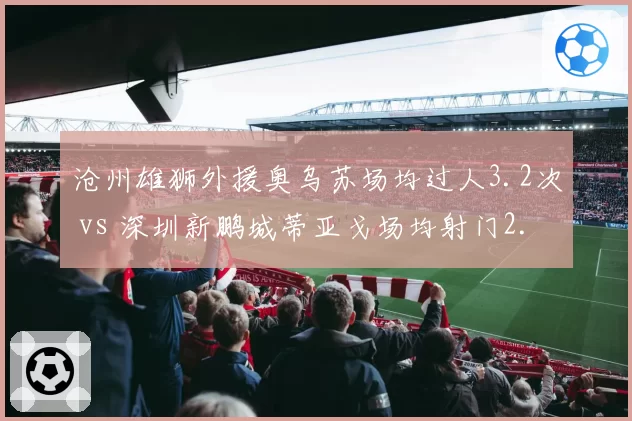 沧州雄狮外援奥乌苏场均过人3.2次 vs 深圳新鹏城蒂亚戈场均射门2.5次，单兵作战能力对比