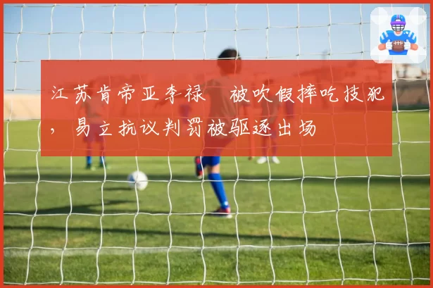 江苏肯帝亚李禄曈被吹假摔吃技犯,易立抗议判罚被驱逐出场