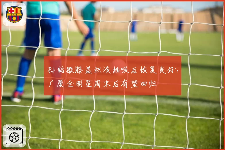 孙铭徽膝盖积液抽吸后恢复良好,广厦全明星周末后有望回归