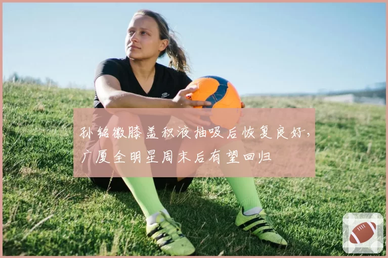 孙铭徽膝盖积液抽吸后恢复良好,广厦全明星周末后有望回归