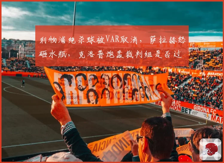 利物浦绝杀球被VAR取消,萨拉赫怒砸水瓶,克洛普炮轰裁判组是否过激?