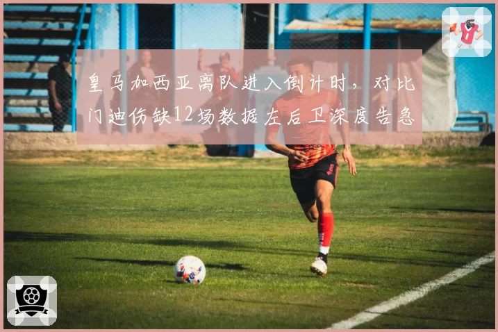 皇马加西亚离队进入倒计时，对比门迪伤缺12场数据左后卫深度告急引发轮换危机