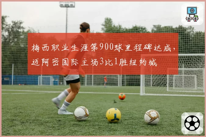 梅西职业生涯第900球里程碑达成,迈阿密国际主场3比1胜纽约城