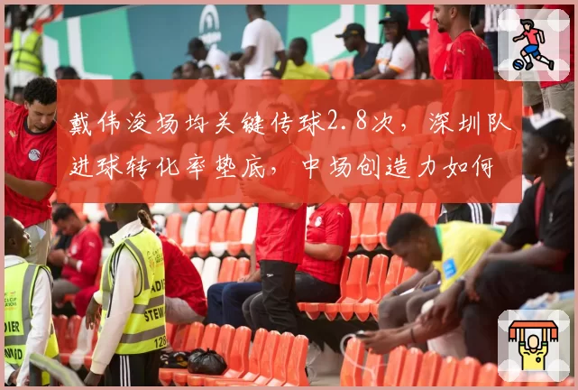 戴伟浚场均关键传球2.8次，深圳队进球转化率垫底，中场创造力如何兑现？