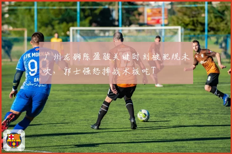 广州龙狮陈盈骏关键时刻被犯规未吹，郭士强怒摔战术板吃T