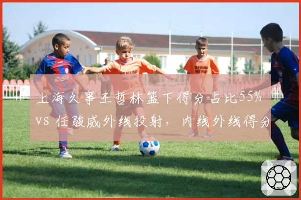 上海久事王哲林篮下得分占比55% vs 任骏威外线投射，内线外线得分分布差异