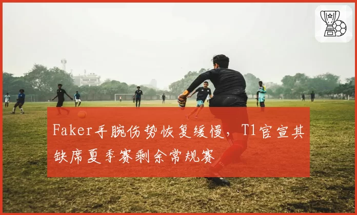 Faker手腕伤势恢复缓慢,T1官宣其缺席夏季赛剩余常规赛