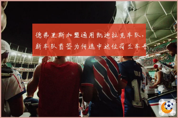 德弗里斯加盟通用凯迪拉克车队,新车队首签为何选中这位荷兰车手?