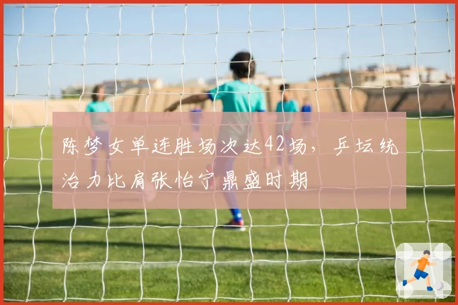 陈梦女单连胜场次达42场,乒坛统治力比肩张怡宁鼎盛时期