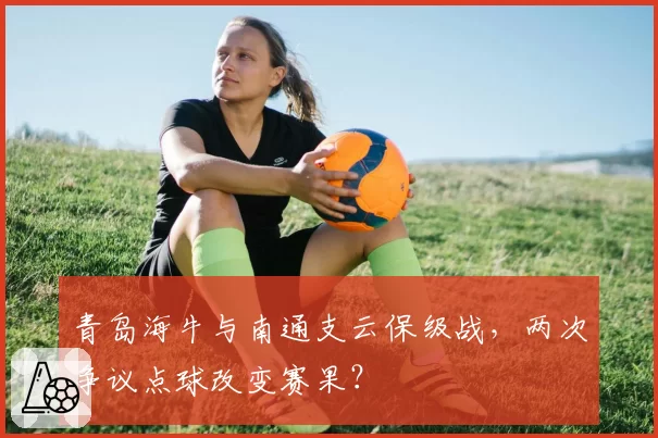 青岛海牛与南通支云保级战，两次争议点球改变赛果？