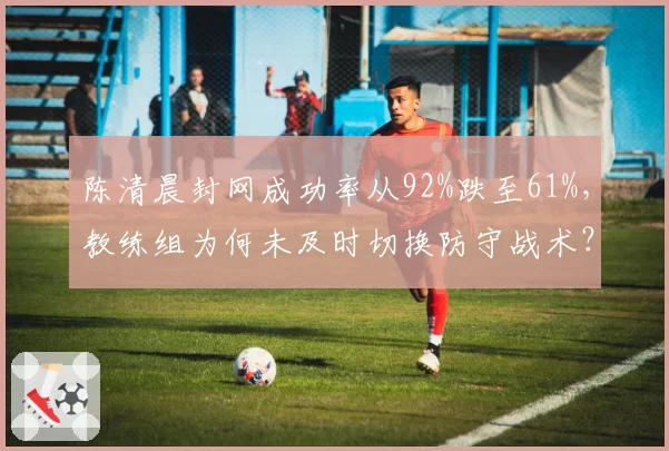 陈清晨封网成功率从92%跌至61%,教练组为何未及时切换防守战术?