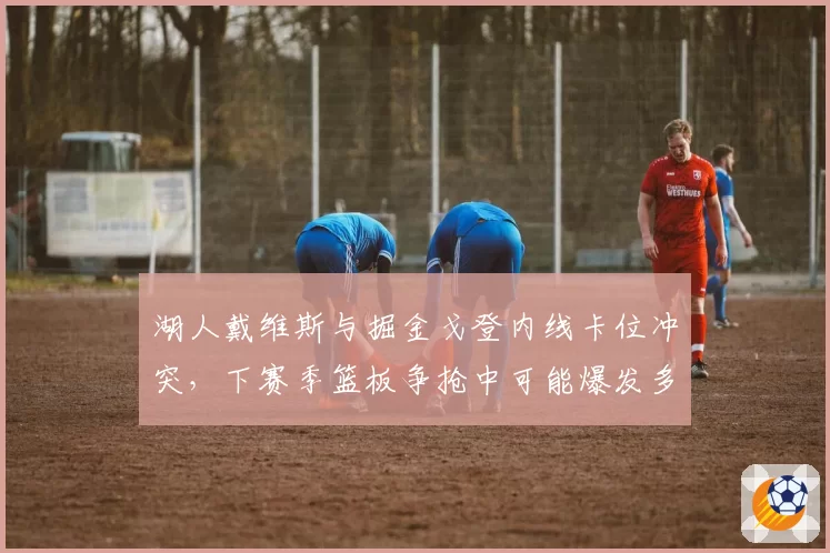 湖人戴维斯与掘金戈登内线卡位冲突，下赛季篮板争抢中可能爆发多人对峙