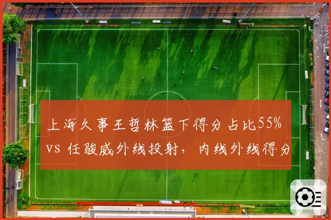 上海久事王哲林篮下得分占比55% vs 任骏威外线投射，内线外线得分分布差异