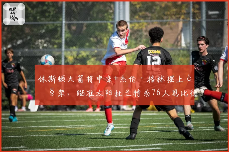 休斯顿火箭将申京+杰伦·格林摆上货架，瞄准太阳杜兰特或76人恩比德