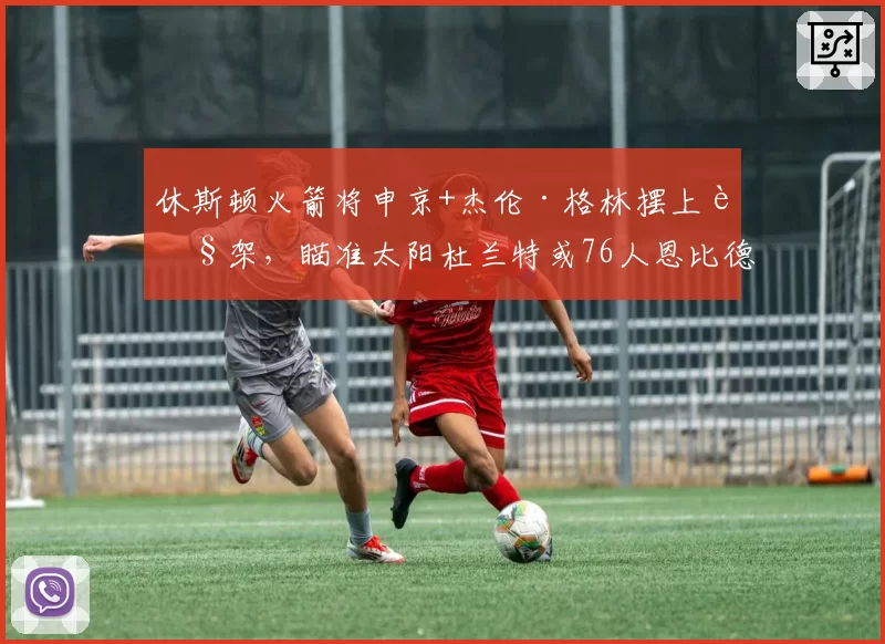 休斯顿火箭将申京+杰伦·格林摆上货架，瞄准太阳杜兰特或76人恩比德
