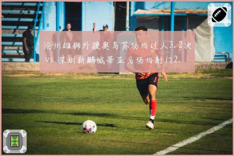 沧州雄狮外援奥乌苏场均过人3.2次 vs 深圳新鹏城蒂亚戈场均射门2.5次，单兵作战能力对比