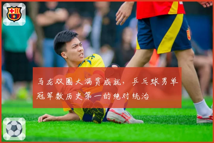 马龙双圈大满贯成就,乒乓球男单冠军数历史第一的绝对统治