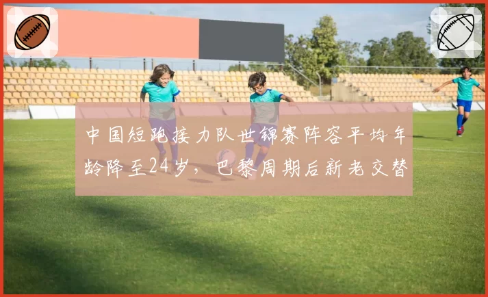 中国短跑接力队世锦赛阵容平均年龄降至24岁，巴黎周期后新老交替首战或创佳绩__br_