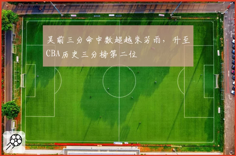 吴前三分命中数超越朱芳雨,升至CBA历史三分榜第二位